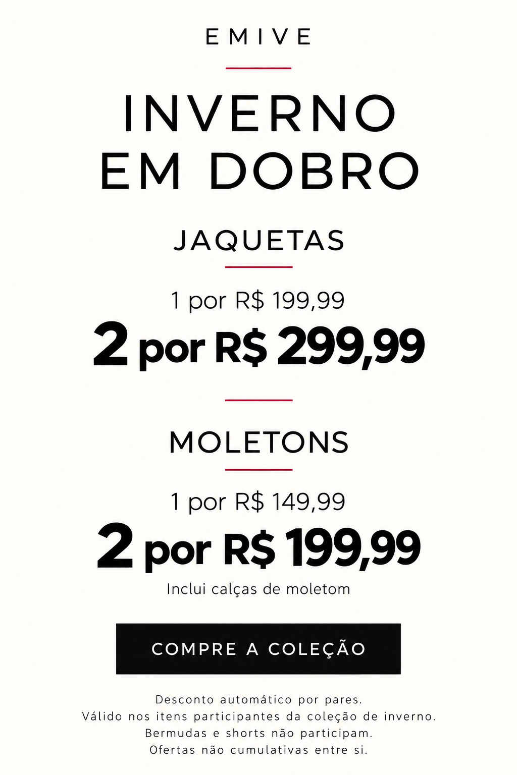 Inverno em dobro EMIVE. 2 jaquetas por R$299,99. 2 moletons ou calças de moletom por R$199,99. Ofertas por pares não cumulativas. Bermudas e shorts não participam.